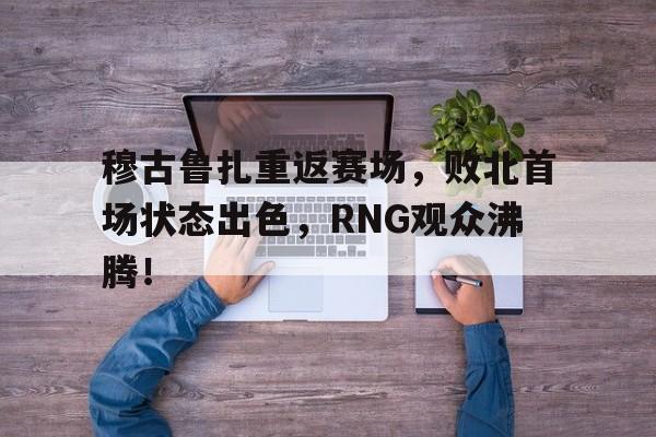 穆古鲁扎重返赛场，败北首场状态出色，RNG观众沸腾！(穆古鲁扎气质)-开元网站